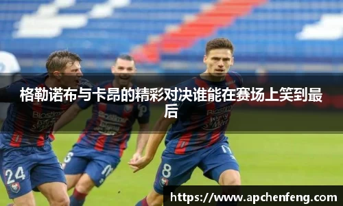 格勒诺布与卡昂的精彩对决谁能在赛场上笑到最后